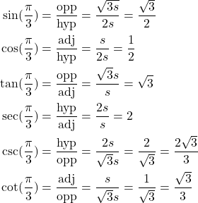 \begin{align*} \sin(\frac{\pi}{3}) &= \frac{\text{opp}}{\text{hyp}} = \frac{\sqrt{3s}}{2s} = \frac{\sqrt{3}}{2} \\ \cos(\frac{\pi}{3}) &= \frac{\text{adj}}{\text{hyp}} = \frac{s}{2s} = \frac{1}{2} \\ \tan(\frac{\pi}{3}) &= \frac{\text{opp}}{\text{adj}} = \frac{\sqrt{3}s}{s} = \sqrt{3} \\ \sec(\frac{\pi}{3}) &= \frac{\text{hyp}}{\text{adj}} = \frac{2s}{s} = 2 \\ \csc(\frac{\pi}{3}) &= \frac{\text{hyp}}{\text{opp}} = \frac{2s}{\sqrt{3}s} = \frac{2}{\sqrt{3}} = \frac{2\sqrt{3}}{3} \\ \cot(\frac{\pi}{3}) &= \frac{\text{adj}}{\text{opp}} = \frac{s}{\sqrt{3}s} = \frac{1}{\sqrt{3}} = \frac{\sqrt{3}}{3} \end{align*}