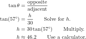 \begin{align*} \tan \theta &= \frac{\text{opposite}}{\text{adjacent}} \\ \tan(57^\circ) &= \frac{h}{30} \qquad \text{Solve for } h. \\ h &= 30\tan(57^\circ) \qquad \text{Multiply.} \\ h &\approx 46.2 \qquad \text{Use a calculator.} \end{align*}