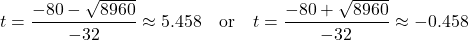 \begin{aligned} t &= \frac{-80 - \sqrt{8960}}{-32} \approx 5.458 \quad \text{or} \quad t = \frac{-80 + \sqrt{8960}}{-32} \approx -0.458 \end{aligned}