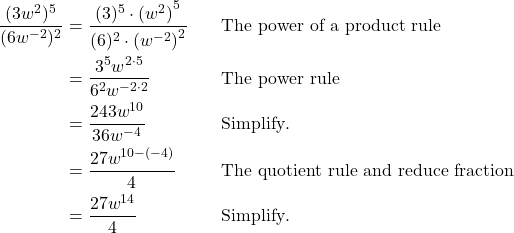 \begin{align*} \frac{(3w^2)^5}{(6w^{-2})^2} &= \frac{(3)^5 \cdot {(w^2)}^5}{(6)^2 \cdot {(w^{-2})}^2} && \text{The power of a product rule} \\ &= \frac{3^5 w^{2 \cdot 5}}{6^2 w^{-2 \cdot 2}} && \text{The power rule} \\ &= \frac{243w^{10}}{36w^{-4}} && \text{Simplify}. \\ &= \frac{27w^{10-(-4)}}{4} && \text{The quotient rule and reduce fraction} \\ &= \frac{27w^{14}}{4} && \text{Simplify}. \end{align*}