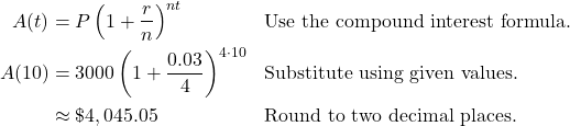 \begin{aligned} A(t) &= P \left( 1 + \frac{r}{n} \right)^{nt} && \text{Use the compound interest formula.} \\ A(10) &= 3000 \left( 1 + \frac{0.03}{4} \right)^{4 \cdot 10} && \text{Substitute using given values.} \\ &\approx \$4,045.05 && \text{Round to two decimal places.} \end{aligned}