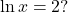 \ln x = 2?