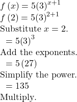 \begin{array}{l}f\left(x\right)=5{\left(3\right)}^{x+1}\\ f\left(2\right)=5{\left(3\right)}^{2+1}\hfill & \text{Substitute }x=2.\hfill \\ \text{ }=5{\left(3\right)}^{3}\hfill & \text{Add the exponents}.\hfill \\ \text{ }=5\left(27\right)\hfill & \text{Simplify the power}\text{.}\hfill \\ \text{ }=135\hfill & \text{Multiply}\text{.}\hfill \end{array}