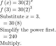 \begin{array}{l}f\left(x\right)=30{\left(2\right)}^{x}\\ f\left(3\right)=30{\left(2\right)}^{3}\hfill & \text{Substitute }x=3.\hfill \\ \text{ }=30\left(8\right)\hfill & \text{Simplify the power first}\text{.}\hfill \\ \text{ }=240\hfill & \text{Multiply}\text{.}\hfill \end{array}