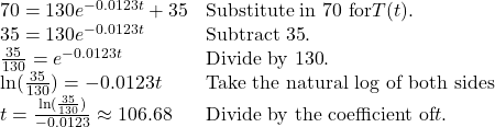 \begin{array}{ll} 70=130e^{-0.0123t}+35 & \text{Substitute in 70 for} T(t). \\ 35=130e^{-0.0123t} & \text{Subtract 35}. \\ \frac{35}{130}=e^{-0.0123t} & \text{Divide by 130}. \\ \ln(\frac{35}{130})=-0.0123t & \text{Take the natural log of both sides} \\ t=\frac{\ln(\frac{35}{130})}{-0.0123} \approx 106.68 & \text{Divide by the coefficient of} t. \end{array}