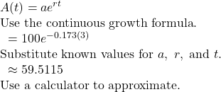 \begin{array}{l}A(t)=a{e}^{rt}\hfill & \text{Use the continuous growth formula}.\hfill \\ \text{ }=100{e}^{-0.173(3)}\hfill & \text{Substitute known values for }a,\text{ }r,\text{ and }t.\hfill \\ \text{ }\approx 59.5115\hfill & \text{Use a calculator to approximate}.\hfill \end{array}