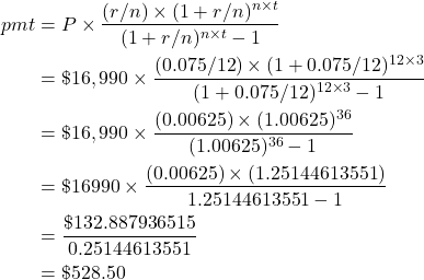 \begin{align*} pmt &= P \times \frac{(r/n) \times (1+r/n)^{n \times t}}{(1+r/n)^{n \times t} - 1} \\ &= \$16,990 \times \frac{(0.075/12) \times (1+0.075/12)^{12 \times 3}}{(1+0.075/12)^{12 \times 3} - 1} \\ &= \$16,990 \times \frac{(0.00625) \times (1.00625)^{36}}{(1.00625)^{36} - 1} \\ &= \$16990 \times \frac{(0.00625) \times (1.25144613551)}{1.25144613551 - 1} \\ &= \frac{\$132.887936515}{0.25144613551} \\ &= \$528.50 \end{align*}