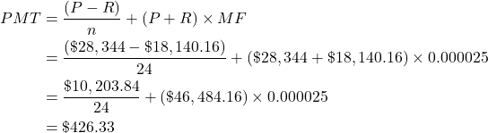 \begin{align*} PMT &= \frac{(P-R)}{n} + (P+R) \times MF \\ &= \frac{(\$28,344 - \$18,140.16)}{24} + (\$28,344 + \$18,140.16) \times 0.000025 \\ &= \frac{\$10,203.84}{24} + (\$46,484.16) \times 0.000025 \\ &= \$426.33 \end{align*}