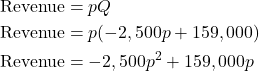 \begin{align*} \text{Revenue} &= pQ \\ \text{Revenue} &= p(-2,500p + 159,000) \\ \text{Revenue} &= -2,500p^2 + 159,000p \end{align*}