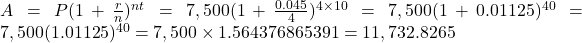 A=P(1+\frac{r}{n})^{nt}=7,500(1+\frac{0.045}{4})^{4 \times 10}=7,500(1+0.01125)^{40}=7,500(1.01125)^{40}=7,500 \times 1.564376865391=11,732.8265