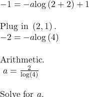 \begin{array}{l}-1=-a\mathrm{log}\left(2+2\right)+1\hfill & \hfill & \text{Plug in }\left(2,−1\right).\hfill \\ -2=-a\mathrm{log}\left(4\right)\hfill & \hfill & \text{Arithmetic}.\hfill \\ \text{ }a=\frac{2}{\mathrm{log}\left(4\right)}\hfill & \hfill & \text{Solve for }a.\hfill \end{array}