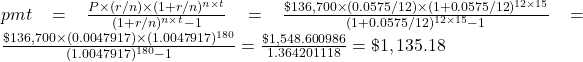 pmt = \frac{P \times (r/n) \times (1+r/n)^{n \times t}}{(1+r/n)^{n \times t}-1} = \frac{\$136,700 \times (0.0575/12) \times (1+0.0575/12)^{12 \times 15}}{(1+0.0575/12)^{12 \times 15}-1} = \frac{\$136,700 \times (0.0047917) \times (1.0047917)^{180}}{(1.0047917)^{180}-1} = \frac{\$1,548.600986}{1.364201118} = \$1,135.18