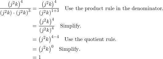 \begin{align*} \frac{{\left({j}^{2}k\right)}^{4}}{\left({j}^{2}k\right) \cdot {\left({j}^{2}k\right)}^{3}} &= \frac{{\left({j}^{2}k\right)}^{4}}{{\left({j}^{2}k\right)}^{1+3}} \quad \text{Use the product rule in the denominator}. \\ &= \frac{{\left({j}^{2}k\right)}^{4}}{{\left({j}^{2}k\right)}^{4}} \quad \text{Simplify}. \\ &= {\left({j}^{2}k\right)}^{4-4} \quad \text{Use the quotient rule}. \\ &= {\left({j}^{2}k\right)}^{0} \quad \text{Simplify}. \\ &= 1 \end{align*}