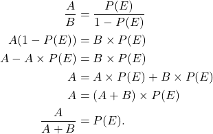\begin{aligned} \frac{A}{B} &= \frac{P(E)}{1-P(E)} \\ A(1-P(E)) &= B \times P(E) \\ A - A \times P(E) &= B \times P(E) \\ A &= A \times P(E) + B \times P(E) \\ A &= (A + B) \times P(E) \\ \frac{A}{A+B} &= P(E). \end{aligned}