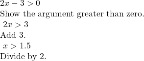 \begin{array}{l}\\ 2x-3>0\hfill & \text{Show the argument greater than zero}.\hfill \\ \text{ }2x>3\hfill & \text{Add 3}.\hfill \\ \text{ }x>1.5\hfill & \text{Divide by 2}.\hfill \end{array}