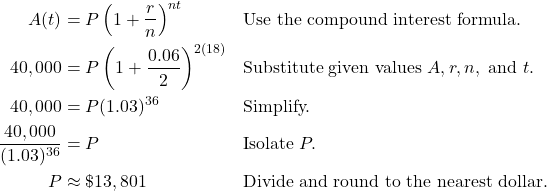 \begin{aligned} A(t) &= P \left( 1 + \frac{r}{n} \right)^{nt} && \text{Use the compound interest formula.} \\ 40,000 &= P \left( 1 + \frac{0.06}{2} \right)^{2(18)} && \text{Substitute given values } A, r, n, \text{ and } t. \\ 40,000 &= P(1.03)^{36} && \text{Simplify.} \\ \frac{40,000}{(1.03)^{36}} &= P && \text{Isolate } P. \\ P &\approx \$13,801 && \text{Divide and round to the nearest dollar.} \end{aligned}