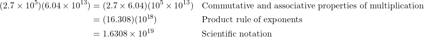 \begin{align*} (2.7 \times 10^5)(6.04 \times 10^{13}) &= (2.7 \times 6.04)(10^5 \times 10^{13}) && \text{Commutative and associative properties of multiplication} \\ &= (16.308)(10^{18}) && \text{Product rule of exponents} \\ &= 1.6308 \times 10^{19} && \text{Scientific notation} \end{align*}