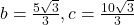 b=\frac{5\sqrt{3}}{3}, c=\frac{10\sqrt{3}}{3}