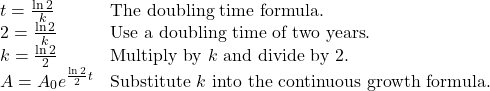 \begin{array}{ll} t=\frac{\ln 2}{k} & \text{The doubling time formula}. \\ 2=\frac{\ln 2}{k} & \text{Use a doubling time of two years}. \\ k=\frac{\ln 2}{2} & \text{Multiply by } k \text{ and divide by 2}. \\ A=A_{0}e^{\frac{\ln 2}{2}t} & \text{Substitute } k \text{ into the continuous growth formula}. \end{array}