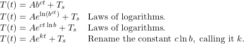 \begin{array}{ll} T(t)=Ab^{ct}+T_{s} & \\ T(t)=Ae^{\ln(b^{ct})}+T_{s} & \text{Laws of logarithms}. \\ T(t)=Ae^{ct\ln b}+T_{s} & \text{Laws of logarithms}. \\ T(t)=Ae^{kt}+T_{s} & \text{Rename the constant } c \ln b, \text{ calling it } k. \end{array}